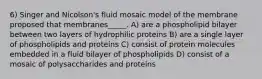 6) Singer and Nicolson's fluid mosaic model of the membrane proposed that membranes_____. A) are a phospholipid bilayer between two layers of hydrophilic proteins B) are a single layer of phospholipids and proteins C) consist of protein molecules embedded in a fluid bilayer of phospholipids D) consist of a mosaic of polysaccharides and proteins