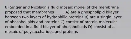 6) Singer and Nicolson's fluid mosaic model of the membrane proposed that membranes_____. A) are a phospholipid bilayer between two layers of hydrophilic proteins B) are a single layer of phospholipids and proteins C) consist of protein molecules embedded in a fluid bilayer of phospholipids D) consist of a mosaic of polysaccharides and proteins