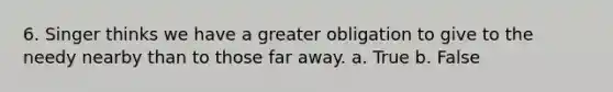 6. Singer thinks we have a greater obligation to give to the needy nearby than to those far away. a. True b. False