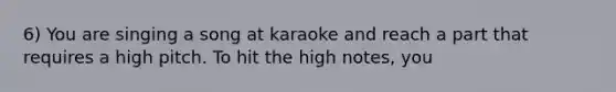 6) You are singing a song at karaoke and reach a part that requires a high pitch. To hit the high notes, you