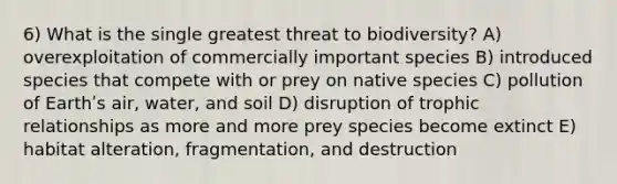 6) What is the single greatest threat to biodiversity? A) overexploitation of commercially important species B) introduced species that compete with or prey on native species C) pollution of Earthʹs air, water, and soil D) disruption of trophic relationships as more and more prey species become extinct E) habitat alteration, fragmentation, and destruction