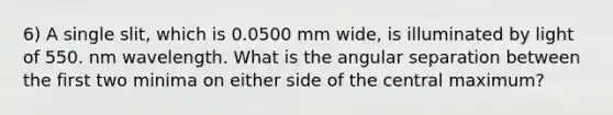 6) A single slit, which is 0.0500 mm wide, is illuminated by light of 550. nm wavelength. What is the angular separation between the first two minima on either side of the central maximum?