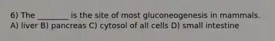 6) The ________ is the site of most gluconeogenesis in mammals. A) liver B) pancreas C) cytosol of all cells D) small intestine