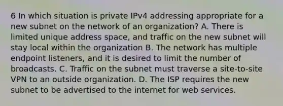 6 In which situation is private IPv4 addressing appropriate for a new subnet on the network of an organization? A. There is limited unique address space, and traffic on the new subnet will stay local within the organization B. The network has multiple endpoint listeners, and it is desired to limit the number of broadcasts. C. Traffic on the subnet must traverse a site-to-site VPN to an outside organization. D. The ISP requires the new subnet to be advertised to the internet for web services.