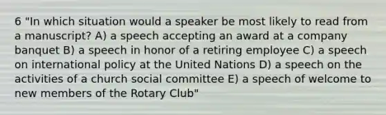 6 "In which situation would a speaker be most likely to read from a manuscript? A) a speech accepting an award at a company banquet B) a speech in honor of a retiring employee C) a speech on international policy at the United Nations D) a speech on the activities of a church social committee E) a speech of welcome to new members of the Rotary Club"