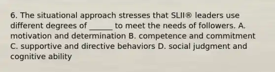 6. The situational approach stresses that SLII® leaders use different degrees of ______ to meet the needs of followers. A. motivation and determination B. competence and commitment C. supportive and directive behaviors D. social judgment and cognitive ability