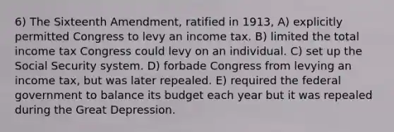 6) The Sixteenth Amendment, ratified in 1913, A) explicitly permitted Congress to levy an income tax. B) limited the total income tax Congress could levy on an individual. C) set up the Social Security system. D) forbade Congress from levying an income tax, but was later repealed. E) required the federal government to balance its budget each year but it was repealed during the Great Depression.