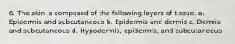 6. The skin is composed of the following layers of tissue. a. Epidermis and subcutaneous b. Epidermis and dermis c. Dermis and subcutaneous d. Hypodermis, epidermis, and subcutaneous