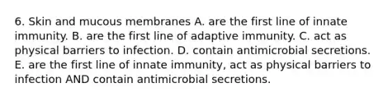 6. Skin and mucous membranes A. are the first line of innate immunity. B. are the first line of adaptive immunity. C. act as physical barriers to infection. D. contain antimicrobial secretions. E. are the first line of innate immunity, act as physical barriers to infection AND contain antimicrobial secretions.