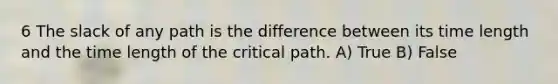 6 The slack of any path is the difference between its time length and the time length of the critical path. A) True B) False