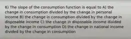 6) The slope of the consumption function is equal to A) the change in consumption divided by the change in personal income B) the change in consumption divided by the change in disposable income C) the change in disposable income divided by the change in consumption D) the change in national income divided by the change in consumption