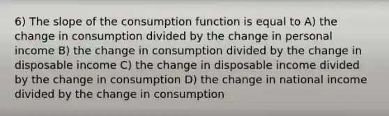 6) The slope of the consumption function is equal to A) the change in consumption divided by the change in personal income B) the change in consumption divided by the change in disposable income C) the change in disposable income divided by the change in consumption D) the change in national income divided by the change in consumption