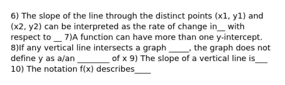 6) The slope of the line through the distinct points (x1, y1) and (x2, y2) can be interpreted as the rate of change in__ with respect to __ 7)A function can have more than one​ y-intercept. 8)If any vertical line intersects a graph _____, the graph does not define y as​ a/an ________ of x 9) The slope of a vertical line is___ 10) The notation​ f(x) describes____