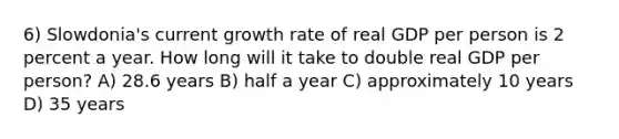 6) Slowdonia's current growth rate of real GDP per person is 2 percent a year. How long will it take to double real GDP per person? A) 28.6 years B) half a year C) approximately 10 years D) 35 years