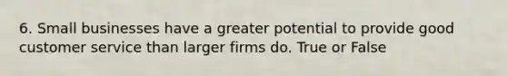 6. Small businesses have a greater potential to provide good customer service than larger firms do. True or False