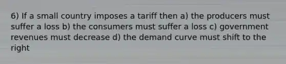 6) If a small country imposes a tariff then a) the producers must suffer a loss b) the consumers must suffer a loss c) government revenues must decrease d) the demand curve must shift to the right