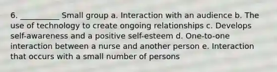 6. __________ Small group a. Interaction with an audience b. The use of technology to create ongoing relationships c. Develops self-awareness and a positive self-esteem d. One-to-one interaction between a nurse and another person e. Interaction that occurs with a small number of persons