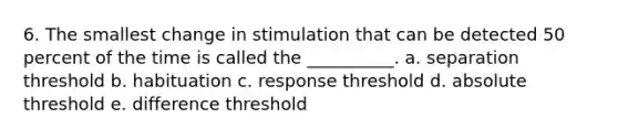 6. The smallest change in stimulation that can be detected 50 percent of the time is called the __________. a. separation threshold b. habituation c. response threshold d. absolute threshold e. difference threshold