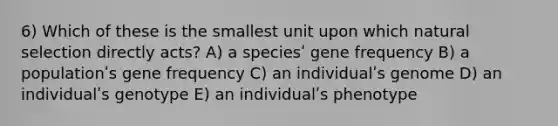 6) Which of these is the smallest unit upon which natural selection directly acts? A) a speciesʹ gene frequency B) a populationʹs gene frequency C) an individualʹs genome D) an individualʹs genotype E) an individualʹs phenotype