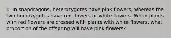 6. In snapdragons, heterozygotes have pink flowers, whereas the two homozygotes have red flowers or white flowers. When plants with red flowers are crossed with plants with white flowers, what proportion of the offspring will have pink flowers?