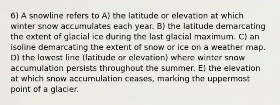 6) A snowline refers to A) the latitude or elevation at which winter snow accumulates each year. B) the latitude demarcating the extent of glacial ice during the last glacial maximum. C) an isoline demarcating the extent of snow or ice on a weather map. D) the lowest line (latitude or elevation) where winter snow accumulation persists throughout the summer. E) the elevation at which snow accumulation ceases, marking the uppermost point of a glacier.