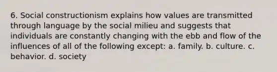 6. Social constructionism explains how values are transmitted through language by the social milieu and suggests that individuals are constantly changing with the ebb and flow of the influences of all of the following except: a. family. b. culture. c. behavior. d. society