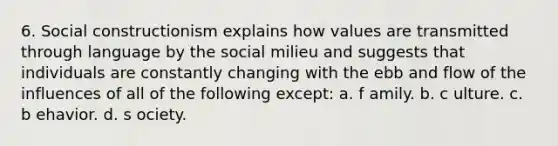 6. ​Social constructionism explains how values are transmitted through language by the social milieu and suggests that individuals are constantly changing with the ebb and flow of the influences of all of the following except: a. f​ amily. b. c​ ulture. c. b​ ehavior. d. s​ ociety.