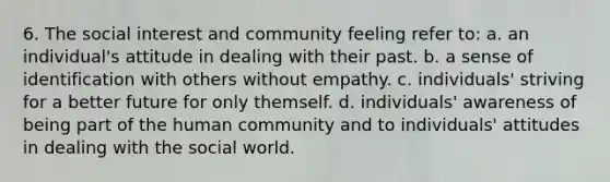 6. The social interest and community feeling refer to: a. an individual's attitude in dealing with their past. b. a sense of identification with others without empathy. c. individuals' striving for a better future for only themself. d. individuals' awareness of being part of the human community and to individuals' attitudes in dealing with the social world.