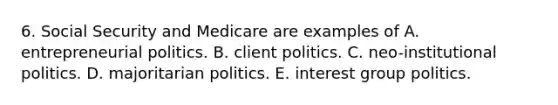 6. Social Security and Medicare are examples of A. entrepreneurial politics. B. client politics. C. neo-institutional politics. D. majoritarian politics. E. interest group politics.