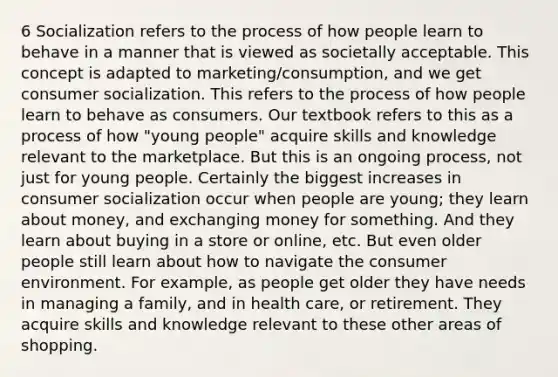 6 Socialization refers to the process of how people learn to behave in a manner that is viewed as societally acceptable. This concept is adapted to marketing/consumption, and we get consumer socialization. This refers to the process of how people learn to behave as consumers. Our textbook refers to this as a process of how "young people" acquire skills and knowledge relevant to the marketplace. But this is an ongoing process, not just for young people. Certainly the biggest increases in consumer socialization occur when people are young; they learn about money, and exchanging money for something. And they learn about buying in a store or online, etc. But even older people still learn about how to navigate the consumer environment. For example, as people get older they have needs in managing a family, and in health care, or retirement. They acquire skills and knowledge relevant to these other areas of shopping.