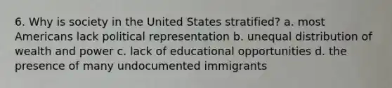 6. Why is society in the United States stratified? a. most Americans lack political representation b. unequal distribution of wealth and power c. lack of educational opportunities d. the presence of many undocumented immigrants