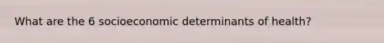 What are the 6 socioeconomic determinants of health?