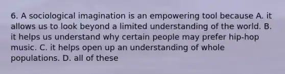 6. A sociological imagination is an empowering tool because A. it allows us to look beyond a limited understanding of the world. B. it helps us understand why certain people may prefer hip-hop music. C. it helps open up an understanding of whole populations. D. all of these