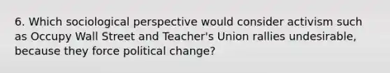 6. Which sociological perspective would consider activism such as Occupy Wall Street and Teacher's Union rallies undesirable, because they force political change?