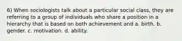 6) When sociologists talk about a particular social class, they are referring to a group of individuals who share a position in a hierarchy that is based on both achievement and a. birth. b. gender. c. motivation. d. ability.