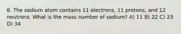 6. The sodium atom contains 11 electrons, 11 protons, and 12 neutrons. What is the mass number of sodium? A) 11 B) 22 C) 23 D) 34