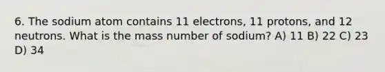 6. The sodium atom contains 11 electrons, 11 protons, and 12 neutrons. What is the mass number of sodium? A) 11 B) 22 C) 23 D) 34