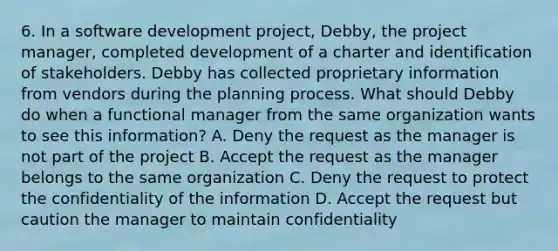 6. In a software development project, Debby, the project manager, completed development of a charter and identification of stakeholders. Debby has collected proprietary information from vendors during the planning process. What should Debby do when a functional manager from the same organization wants to see this information? A. Deny the request as the manager is not part of the project B. Accept the request as the manager belongs to the same organization C. Deny the request to protect the confidentiality of the information D. Accept the request but caution the manager to maintain confidentiality