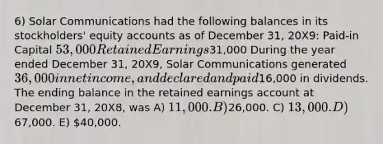 6) Solar Communications had the following balances in its stockholders' equity accounts as of December 31, 20X9: Paid-in Capital 53,000 Retained Earnings31,000 During the year ended December 31, 20X9, Solar Communications generated 36,000 in net income, and declared and paid16,000 in dividends. The ending balance in the retained earnings account at December 31, 20X8, was A) 11,000. B)26,000. C) 13,000. D)67,000. E) 40,000.