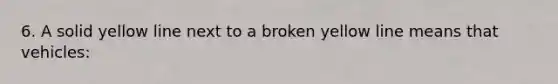 6. A solid yellow line next to a broken yellow line means that vehicles: