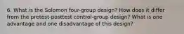 6. What is the Solomon four-group design? How does it differ from the pretest-posttest control-group design? What is one advantage and one disadvantage of this design?