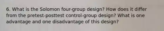 6. What is the Solomon four-group design? How does it differ from the pretest-posttest control-group design? What is one advantage and one disadvantage of this design?