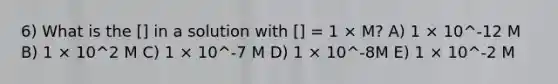 6) What is the [] in a solution with [] = 1 × M? A) 1 × 10^-12 M B) 1 × 10^2 M C) 1 × 10^-7 M D) 1 × 10^-8M E) 1 × 10^-2 M