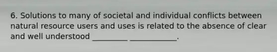 6. Solutions to many of societal and individual conflicts between natural resource users and uses is related to the absence of clear and well understood _________ ____________.