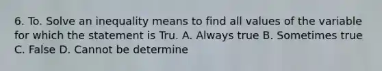 6. To. Solve an inequality means to find all values of the variable for which the statement is Tru. A. Always true B. Sometimes true C. False D. Cannot be determine