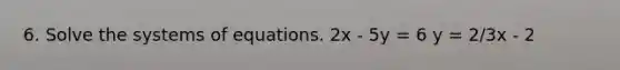 6. Solve the systems of equations. 2x - 5y = 6 y = 2/3x - 2