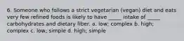 6. Someone who follows a strict vegetarian (vegan) diet and eats very few refined foods is likely to have _____ intake of _____ carbohydrates and dietary fiber. a. low; complex b. high; complex c. low; simple d. high; simple