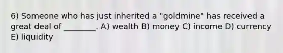 6) Someone who has just inherited a "goldmine" has received a great deal of ________. A) wealth B) money C) income D) currency E) liquidity