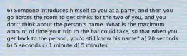 6) Someone introduces himself to you at a party, and then you go across the room to get drinks for the two of you, and you don't think about the person's name. What is the maximum amount of time your trip to the bar could take, so that when you get back to the person, you'd still know his name? a) 20 seconds b) 5 seconds c) 1 minute d) 5 minutes