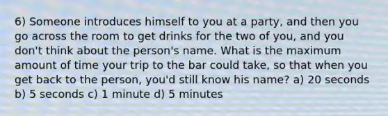 6) Someone introduces himself to you at a party, and then you go across the room to get drinks for the two of you, and you don't think about the person's name. What is the maximum amount of time your trip to the bar could take, so that when you get back to the person, you'd still know his name? a) 20 seconds b) 5 seconds c) 1 minute d) 5 minutes